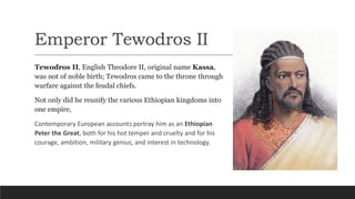 Emperor Tewodros II
Tewodros II, English Theodore II, original name Kassa,
was not of noble birth; Tewodros came to the throne through
warfare against the feudal chiefs.
Not only did he reunify the various Ethiopian kingdoms into
one empire,
Contemporary European accounts portray him as an Ethiopian
Peter the Great, both for his hot temper and cruelty and for his
courage, ambition, military genius, and interest in technology.
 