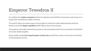 Emperor Tewodros II
His ambition for modern weaponry led him to imprison several British missionaries and envoys so as
to get them manufacture modern arsenals.
This and his failure to answer queen Victoria letter to settle the matter diplomatically led Great
Britain to send the Napier expedition (1867–68) to rescue the prisoners.
The emperor eventually released the prisoners and committed suicide not to surrender to the British
army that raided maqdella.
British soldiers looted the Imperial palace and the city and left the country as they had no intention
of colonizing the country.
 