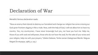 Declaration of War
Menelik’s famous declaration reads:
“Now an enemy that intends to destroy our homeland and change our religion has come crossing our
God-given frontiers digging in like a mole. Now, with the help of God, I will not allow him to have my
country. You, my countrymen, I have never knowingly hurt you, nor have you hurt me. Help me,
those of you with zeal and will power; those who do not have the zeal, for the sake of your wives and
your religion, help me with your prayers,” (Gebre Selassie, Tarike zaman Zadagmawi Menile Negusa
Nagast Ze-etyopya, 1966, p. 225.)
 