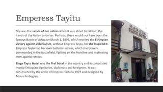 Emperess Tayitu
She was the savior of her nation when it was about to fall into the
hands of the Italian colonizer. Perhaps, there would not have been the
famous Battle of Adwa on March 1, 1896, which marked the Ethiopian
victory against colonialism, without Empress Taytu, for she inspired it.
Empress Taytu had her own battalion at war, which she bravely
commanded in the battlefield, fighting on the frontline and motivating
men against retreat.
Etege Taytu Hotel was the first hotel in the country and accomodated
mostly Ethiopian dignitaries, diplomats and foreigners. It was
constructed by the order of Empress Taitu in 1907 and designed by
Minas Kerbegian.
 