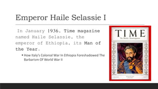 Emperor Haile Selassie I
In January 1936, Time magazine
named Haile Selassie, the
emperor of Ethiopia, its Man of
the Year.
 How Italy’s Colonial War In Ethiopia Foreshadowed The
Barbarism Of World War II
 