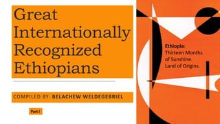 Great
Internationally
Recognized
Ethiopians
COMPILED BY: BELACHEW WELDEGEBRIEL
Ethiopia:
Thirteen Months
of Sunshine.
Land of Origins.
Part I
 