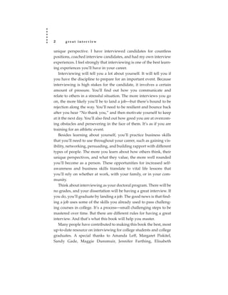 2      great interview

unique perspective. I have interviewed candidates for countless
positions, coached interview candidates, and had my own interview
experiences. I feel strongly that interviewing is one of the best learn-
ing experiences you’ll have in your career.
   Interviewing will tell you a lot about yourself. It will tell you if
you have the discipline to prepare for an important event. Because
interviewing is high stakes for the candidate, it involves a certain
amount of pressure. You’ll find out how you communicate and
relate to others in a stressful situation. The more interviews you go
on, the more likely you’ll be to land a job—but there’s bound to be
rejection along the way. You’ll need to be resilient and bounce back
after you hear “No thank you,” and then motivate yourself to keep
at it the next day. You’ll also find out how good you are at overcom-
ing obstacles and persevering in the face of them. It’s as if you are
training for an athletic event.
   Besides learning about yourself, you’ll practice business skills
that you’ll need to use throughout your career, such as gaining vis-
ibility, networking, persuading, and building rapport with different
types of people. The more you learn about how others think, their
unique perspectives, and what they value, the more well rounded
you’ll become as a person. These opportunities for increased self-
awareness and business skills translate to vital life lessons that
you’ll rely on whether at work, with your family, or in your com-
munity.
   Think about interviewing as your doctoral program. There will be
no grades, and your dissertation will be having a great interview. If
you do, you’ll graduate by landing a job. The good news is that find-
ing a job uses some of the skills you already used to pass challeng-
ing courses in college. It’s a process—small challenging steps to be
mastered over time. But there are different rules for having a great
interview. And that’s what this book will help you master.
   Many people have contributed to making this book the best, most
up-to-date resource on interviewing for college students and college
graduates. A special thanks to Amanda Leff, Margaret Piskitel,
Sandy Gade, Maggie Dunsmuir, Jennifer Farthing, Elisabeth
 