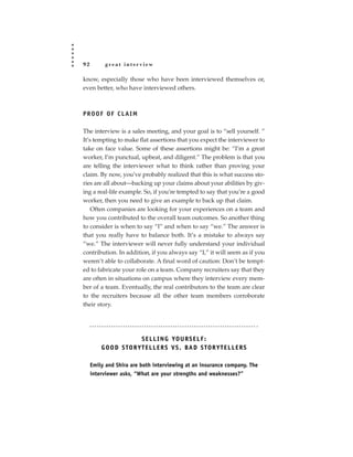 92        great interview

know, especially those who have been interviewed themselves or,
even better, who have interviewed others.



PROOF OF CLAIM

The interview is a sales meeting, and your goal is to “sell yourself. ”
It’s tempting to make flat assertions that you expect the interviewer to
take on face value. Some of these assertions might be: “I’m a great
worker, I’m punctual, upbeat, and diligent.” The problem is that you
are telling the interviewer what to think rather than proving your
claim. By now, you’ve probably realized that this is what success sto-
ries are all about—backing up your claims about your abilities by giv-
ing a real-life example. So, if you’re tempted to say that you’re a good
worker, then you need to give an example to back up that claim.
    Often companies are looking for your experiences on a team and
how you contributed to the overall team outcomes. So another thing
to consider is when to say “I” and when to say “we.” The answer is
that you really have to balance both. It’s a mistake to always say
“we.” The interviewer will never fully understand your individual
contribution. In addition, if you always say “I,” it will seem as if you
weren’t able to collaborate. A final word of caution: Don’t be tempt-
ed to fabricate your role on a team. Company recruiters say that they
are often in situations on campus where they interview every mem-
ber of a team. Eventually, the real contributors to the team are clear
to the recruiters because all the other team members corroborate
their story.




                          S E L L I N G YO U R S E L F :
         G O O D S TO R Y T E L L E R S V S . BA D S TO R Y T E L L E R S

     Emily and Shira are both interviewing at an insurance company. The
     interviewer asks, “What are your strengths and weaknesses?”
 