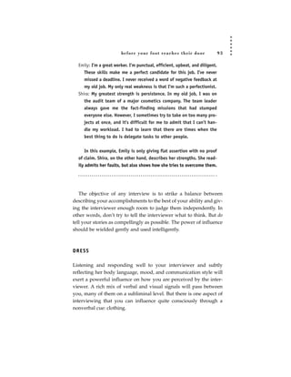 before your foot reac hes their door                  93

  Emily: I’m a great worker. I’m punctual, efficient, upbeat, and diligent.
     These skills make me a perfect candidate for this job. I’ve never
     missed a deadline. I never received a word of negative feedback at
     my old job. My only real weakness is that I’m such a perfectionist.
  Shira: My greatest strength is persistence. In my old job, I was on
     the audit team of a major cosmetics company. The team leader
     always gave me the fact-finding missions that had stumped
     everyone else. However, I sometimes try to take on too many pro-
     jects at once, and it’s difficult for me to admit that I can’t han-
     dle my workload. I had to learn that there are times when the
     best thing to do is delegate tasks to other people.


     In this example, Emily is only giving flat assertion with no proof
  of claim. Shira, on the other hand, describes her strengths. She read-
  ily admits her faults, but also shows how she tries to overcome them.




   The objective of any interview is to strike a balance between
describing your accomplishments to the best of your ability and giv-
ing the interviewer enough room to judge them independently. In
other words, don’t try to tell the interviewer what to think. But do
tell your stories as compellingly as possible. The power of influence
should be wielded gently and used intelligently.



DRESS

Listening and responding well to your interviewer and subtly
reflecting her body language, mood, and communication style will
exert a powerful influence on how you are perceived by the inter-
viewer. A rich mix of verbal and visual signals will pass between
you, many of them on a subliminal level. But there is one aspect of
interviewing that you can influence quite consciously through a
nonverbal cue: clothing.
 