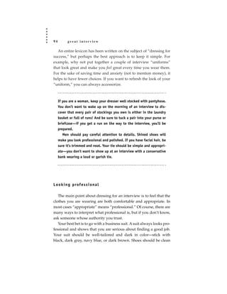 94         great interview

  An entire lexicon has been written on the subject of “dressing for
success,” but perhaps the best approach is to keep it simple. For
example, why not put together a couple of interview “uniforms”
that look great and make you feel great every time you wear them.
For the sake of saving time and anxiety (not to mention money), it
helps to have fewer choices. If you want to refresh the look of your
“uniform,” you can always accessorize.



     If you are a woman, keep your dresser well stocked with pantyhose.
     You don’t want to wake up on the morning of an interview to dis-
     cover that every pair of stockings you own is either in the laundry
     basket or full of runs! And be sure to tuck a pair into your purse or
     briefcase—if you get a run on the way to the interview, you’ll be
     prepared.
        Men should pay careful attention to details. Shined shoes will
     make you look professional and polished. If you have facial hair, be
     sure it’s trimmed and neat. Your tie should be simple and appropri-
     ate—you don’t want to show up at an interview with a conservative
     bank wearing a loud or garish tie.




L o o k i n g p rof e s s i o n a l

   The main point about dressing for an interview is to feel that the
clothes you are wearing are both comfortable and appropriate. In
most cases “appropriate” means “professional.” Of course, there are
many ways to interpret what professional is, but if you don’t know,
ask someone whose authority you trust.
   Your best bet is to go with a business suit. A suit always looks pro-
fessional and shows that you are serious about finding a good job.
Your suit should be well-tailored and dark in color—stick with
black, dark gray, navy blue, or dark brown. Shoes should be clean
 