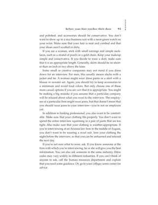 before your foot reac hes their door          95

and polished, and accessories should be conservative. You don’t
want to show up in a nice business suit with a neon green watch on
your wrist. Make sure that your hair is neat and combed and that
your shoes aren’t scuffed or dirty.
   If you are a woman, stick with small earrings and simple neck-
laces, such as a strand of pearls or a gold chain. Keep your makeup
simple and conservative. If you decide to wear a skirt, make sure
that it is an appropriate length. Generally, skirts should be no short-
er than an inch or two above the knee.
   Some small or creative companies may not mind if you dress
down for an interview. For men, this usually means slacks with a
jacket and tie. A woman might wear dress pants or a skirt with a
blouse or sweater set. Again, you should try to keep accessories to
a minimum and avoid loud colors. But only choose one of these
more casual options if you are sure that it is appropriate. You might
be making a big mistake if you assume that a particular company
will be relaxed about what you wear to the interview. The employ-
ees at a particular firm might wear jeans, but that doesn’t mean that
you should wear jeans to your interview—you’re not an employee
yet.
   In addition to looking professional, you also want to be comfort-
able. Make sure that your clothing fits properly. You don’t want to
spend the entire interview squirming in a pair of pants that are too
tight. Also make sure that your clothing is weather-appropriate. If
you’re interviewing at an Arizona law firm in the middle of August,
you don’t want to be wearing a wool suit. Iron your clothing the
night before the interview, so that you can be unhurried and relaxed
the next day.
   If you’re not sure what to wear, ask. If you know someone at the
firm with which you’re interviewing, he or she will give you the best
information. You can also ask someone in the same industry. Dress
codes may vary widely in different industries. If you can’t think of
anyone to ask, call the human resources department and explain
that you need some guidance. Or, go to your college career center for
advice.
 