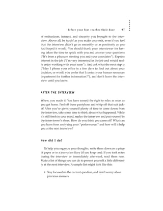 before your foot reac hes their door          97

of enthusiasm, interest, and sincerity you brought to the inter-
view. Above all, be tactful as you make your exit, even if you feel
that the interview didn’t go as smoothly or as positively as you
had hoped it would. You should thank your interviewer for hav-
ing taken the time to speak with you and answer your questions
(“It’s been a pleasure meeting you and your associates”). Express
interest in the job (“I’m very interested in the job and would real-
ly enjoy working with your team”). And ask what the next step is
(“May I phone your office in a few days to find out about your
decision, or would you prefer that I contact your human resources
department for further information?”), and don’t leave the inter-
view until you know.



AFTER THE INTERVIEW

Whew, you made it! You have earned the right to relax as soon as
you get home. Peel off those pantyhose and whip off that suit jack-
et! After you’ve given yourself plenty of time to come down from
the interview, take some time to think about what happened. While
it’s still fresh in your mind, replay the interview and put yourself in
the interviewer’s shoes. How do you think you came off? What can
you learn from analyzing your “performance,” and how will it help
you at the next interview?



H ow d i d I d o ?

   To help you organize your thoughts, write them down on a piece
of paper or in a journal or diary (if you keep one). If you took notes
during the interview or immediately afterward, read them now.
Make a list of things you can do to present yourself a little different-
ly at the next interview. A sample list might look like this:

  • Stay focused on the current question, and don’t worry about
    previous answers
 