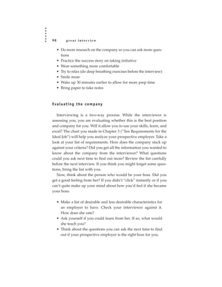 98        great interview

     • Do more research on the company so you can ask more ques-
       tions
     • Practice the success story on taking initiative
     • Wear something more comfortable
     • Try to relax (do deep breathing exercises before the interview)
     • Smile more
     • Wake up 30 minutes earlier to allow for more prep time
     • Bring paper to take notes



E va l u a t i n g t h e c o m p a ny

   Interviewing is a two-way process: While the interviewer is
assessing you, you are evaluating whether this is the best position
and company for you. Will it allow you to use your skills, learn, and
excel? The chart you made in Chapter 3 (“Ten Requirements for the
Ideal Job”) will help you analyze your prospective employer. Take a
look at your list of requirements. How does the company stack up
against your criteria? Did you get all the information you wanted to
know about the company from the interviewer? What questions
could you ask next time to find out more? Review the list carefully
before the next interview. If you think you might forget some ques-
tions, bring the list with you.
   Now, think about the person who would be your boss. Did you
get a good feeling from her? If you didn’t “click” instantly or if you
can’t quite make up your mind about how you’d feel if she became
your boss:

     • Make a list of desirable and less desirable characteristics for
       an employer to have. Check your interviewer against it.
       How does she rate?
     • Ask yourself if you could learn from her. If so, what would
       she teach you?
     • Think about the questions you can ask the next time to find
       out if your prospective employer is the right boss for you.
 