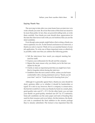 before your foot reac hes their door    99



S a y i n g T h a n k Yo u

   The next step to take after you come home from an interview is to
write a thank-you note. Be aware that notes of this kind are meant to
be more than polite. In fact, they are powerful selling tools, so write
them carefully. Your thank-you note should show appreciation for
the time the interviewer took with you and reinforce that you are the
ideal candidate.
   Even though some people might believe that writing a thank-you
note is optional, it is not. As the formal conclusion to an interview, a
thank-you note is required. Think of it as an essential feature of your
job application. To write one of these important notes as effectively
as possible, make sure that you address the following points:

   • Tell the interviewer how much you enjoyed meeting her
     (and her staff)
   • Express your enthusiasm for the job and the company
   • Repeat the main reason why you think you’re the best can-
     didate for the job
   • Clarify or state an important point that you might have fum-
     bled or forgotten about during the interview
   • Establish when the next contact will be, unless you feel more
     comfortable with a closing statement such as “thank you for
     your time” and/or “I look forward to hearing from you.”

  Although it is generally agreed that a thank-you note should be
short, opinions differ as to whether it should be handwritten or
typed. It is safe to say, however, that if a company is conservative,
the best bet would be to write your thanks by hand on a small, plain,
good-quality note card (5˝ x 31⁄2˝). On the other hand, you can type
your thanks on good-quality, standard size (81⁄2˝ by 11˝) stationery.
Some job candidates use the same paper and style of heading they
used for their resumes and cover letters. (In this instance, the thank-
you note is considered the final addition to the resume package
they’ve already submitted.) The format is less important than the
 