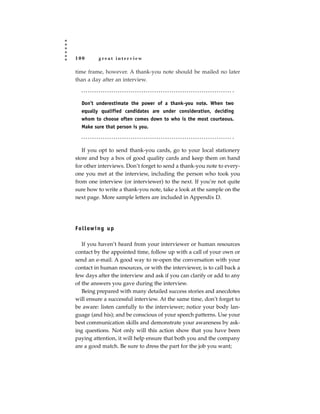 100        great interview

time frame, however. A thank-you note should be mailed no later
than a day after an interview.



   Don’t underestimate the power of a thank-you note. When two
   equally qualified candidates are under consideration, deciding
   whom to choose often comes down to who is the most courteous.
   Make sure that person is you.



   If you opt to send thank-you cards, go to your local stationery
store and buy a box of good quality cards and keep them on hand
for other interviews. Don’t forget to send a thank-you note to every-
one you met at the interview, including the person who took you
from one interview (or interviewer) to the next. If you’re not quite
sure how to write a thank-you note, take a look at the sample on the
next page. More sample letters are included in Appendix D.




Fo l l ow i n g u p

   If you haven’t heard from your interviewer or human resources
contact by the appointed time, follow up with a call of your own or
send an e-mail. A good way to re-open the conversation with your
contact in human resources, or with the interviewer, is to call back a
few days after the interview and ask if you can clarify or add to any
of the answers you gave during the interview.
   Being prepared with many detailed success stories and anecdotes
will ensure a successful interview. At the same time, don’t forget to
be aware: listen carefully to the interviewer; notice your body lan-
guage (and his); and be conscious of your speech patterns. Use your
best communication skills and demonstrate your awareness by ask-
ing questions. Not only will this action show that you have been
paying attention, it will help ensure that both you and the company
are a good match. Be sure to dress the part for the job you want;
 