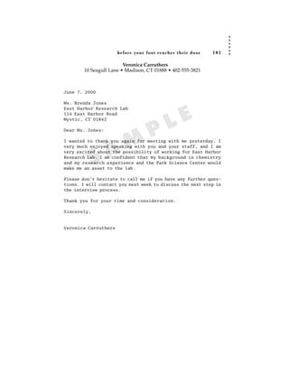 before your foot reac hes their door   101

                         Veronica Carruthers
        10 Seagull Lane • Madison, CT 01888 • 402-555-3821



June 7, 2000

Ms. Brenda Jones



                                             E
East Harbor Research Lab
114 East Harbor Road
Mystic, CT 01842

Dear Ms. Jones:
                                    P      L
                  A M
I wanted to thank you again for meeting with me yesterday. I
very much enjoyed speaking with you and your staff, and I am



          S
very excited about the possibility of working for East Harbor
Research Lab. I am confident that my background in chemistry
and my research experience and the Park Science Center would
make me an asset to the lab.

Please don’t hesitate to call me if you have any further ques-
tions. I will contact you next week to discuss the next step in
the interview process.

Thank you for your time and consideration.

Sincerely,



Veronica Carruthers
 