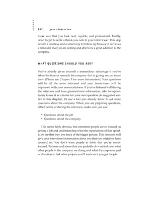 102       great interview

make sure that you look neat, capable, and professional. Finally,
don’t forget to write a thank-you note to your interviewer. This step
is both a courtesy and a smart way to follow-up because it serves as
a reminder that you are willing and able to be a great addition to the
company.



W H AT Q U E S T I O N S S H O U L D YO U A S K ?

You’ve already given yourself a tremendous advantage if you’ve
taken the time to research the company that is giving you an inter-
view. (Please see Chapter 3 for more information.) Your questions
will be all the more informed and your interviewer will be
impressed with your resourcefulness. If you’ve listened well during
the interview and have garnered new information, take the oppor-
tunity to use it as a frame for your next question (as suggested ear-
lier in this chapter). Or use a fact you already know to ask more
questions about the company. When you are preparing questions,
either before or during the interview, make sure you ask:

  • Questions about the job
  • Questions about the company

    This seems fairly obvious, but sometimes people are so focused on
getting a job and understanding what the expectations of that specif-
ic job are that they lose track of the bigger picture. This omission will
give your interviewer information about you that you might not have
counted on. You don’t want people to think that you’re mono-
focused. But over and above that you probably do want to know what
other people in the company are doing and what the corporate goal
or direction is. Ask what projects you’ll work on if you get the job.
 