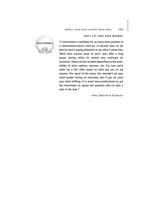 before your foot reac hes their door                    103

                      D O N ’ T L E T YO U R M I N D WA N D E R .

“I interviewed a candidate for an entry-level position at
a telecommunications start-up. It became clear to me
that he wasn’t paying attention to me when I asked him,
‘What does success mean to you?’ and, after a long
pause, during which he looked very confused, he
answered, ‘Salary can be variable depending on the avail-
ability of stock options, bonuses, etc. I’m sure you’ll
make me a fair offer based on what you see on my
resume.’ The moral of the story: You shouldn’t let your
mind wander during an interview, but if you do catch
your mind drifting, it is much more professional to ask
the interviewer to repeat the question than to take a
stab in the dark.”

                             —N ICK , D IRECTOR   OF   T ECHNOLOGY
 