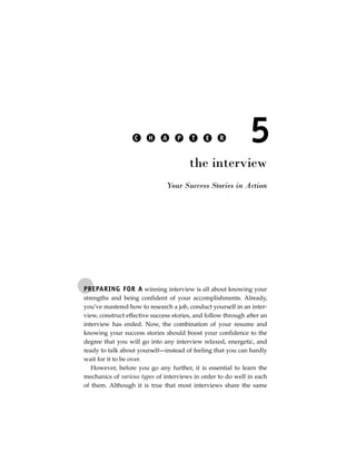 C    H     A    P     T    E    R           5
                                        the interview
                               Your Success Stories in Action




PREPARING FOR A winning interview is all about knowing your
strengths and being confident of your accomplishments. Already,
you’ve mastered how to research a job, conduct yourself in an inter-
view, construct effective success stories, and follow through after an
interview has ended. Now, the combination of your resume and
knowing your success stories should boost your confidence to the
degree that you will go into any interview relaxed, energetic, and
ready to talk about yourself—instead of feeling that you can hardly
wait for it to be over.
   However, before you go any further, it is essential to learn the
mechanics of various types of interviews in order to do well in each
of them. Although it is true that most interviews share the same
 