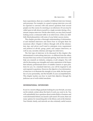 the inter view       105

basic expectations, there are a number of different interview formats
and processes. For example, in a panel or group interview you will
be expected to converse with and answer questions from several
people over the course of a morning or an afternoon. Or you may be
called upon to talk about yourself to a single recruiter during a five-
minute campus interview. On the other hand, you may find yourself
looking across a restaurant table at an interviewer, while you skill-
fully blend pleasantries with some of your better success stories.
   This chapter provides a thorough understanding of information-
al and standard interviews and shows how to navigate them for
maximum effect. Chapter 6 follows through with all the informa-
tion, tips, and advice you’ll need to anticipate every requirement
and protocol of off-site, group, panel, and campus interviews, as
well as case, recruiter, internal, and stage two interviews.
   The first type of interview to be discussed in this chapter—the
informational or networking interview—is different from the others
because there may not be an actual job opening. Such interviews will
help you research an industry, company, or job category. You will
also be discussing your strengths and career aspirations in the hopes
that industry professionals know of suitable contacts or open posi-
tions for you. In a standard interview, you will be required to ask
and respond to questions. However, the objective of an information-
al interview is to illustrate the strength of your skills, the best quali-
ties of your personality, and the breadth of your accomplishments.
This chapter teaches you how to reach that objective through the
judicious use of well-crafted anecdotes.



I N F O R M AT I O N A L I N T E R V I E W S

If you’re a recent college graduate looking for your first job, you may
not be entirely certain about the kind of work you want to do. You
will undoubtedly have questions about certain fields or business and
want information before you launch a job search. Of course, there are
many options for researching jobs in the library and on the Internet.
Your friends, family, and network are also extremely useful sources
 