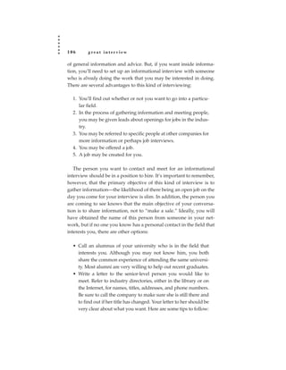 106      great interview

of general information and advice. But, if you want inside informa-
tion, you’ll need to set up an informational interview with someone
who is already doing the work that you may be interested in doing.
There are several advantages to this kind of interviewing:

  1. You’ll find out whether or not you want to go into a particu-
     lar field.
  2. In the process of gathering information and meeting people,
     you may be given leads about openings for jobs in the indus-
     try.
  3. You may be referred to specific people at other companies for
     more information or perhaps job interviews.
  4. You may be offered a job.
  5. A job may be created for you.

   The person you want to contact and meet for an informational
interview should be in a position to hire. It’s important to remember,
however, that the primary objective of this kind of interview is to
gather information—the likelihood of there being an open job on the
day you come for your interview is slim. In addition, the person you
are coming to see knows that the main objective of your conversa-
tion is to share information, not to “make a sale.” Ideally, you will
have obtained the name of this person from someone in your net-
work, but if no one you know has a personal contact in the field that
interests you, there are other options:

  • Call an alumnus of your university who is in the field that
    interests you. Although you may not know him, you both
    share the common experience of attending the same universi-
    ty. Most alumni are very willing to help out recent graduates.
  • Write a letter to the senior-level person you would like to
    meet. Refer to industry directories, either in the library or on
    the Internet, for names, titles, addresses, and phone numbers.
    Be sure to call the company to make sure she is still there and
    to find out if her title has changed. Your letter to her should be
    very clear about what you want. Here are some tips to follow:
 