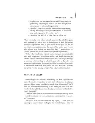 the inter view      107

        1. Explain that you are researching a field (children’s book
           publishing, for example), because you think it might be a
           career you’d be interested in pursuing.
        2. Request a very short meeting for information gathering.
        3. Briefly describe your background in terms of education
           and work experience (if you have any).
        4. State that you will call in a few days to follow up.

When you make your follow-up call, you may be asked to speak
with someone at a lower level in the company or with the human
resources department. This is good news: When you call for an
appointment, you can mention the name of the senior level person
who referred you. Simply say something like, “I was referred by
Eleanor Klein in the research and development department.”
   On the other hand, some executives and managers are reluctant to
meet with people they don’t know. Others are simply too busy to
take the time for informational interviews. But if you do get through
to someone who is willing to talk with you, refer to the letter you
wrote and explain again that you would like to meet briefly to gath-
er information and learn more about the field. You don’t want to
imply that you are looking for a job: You only want information.



W h a t ’s i t a l l a b o u t ?

   Some day you will receive a networking call from a person who
wants 15 minutes of your time to learn more information about your
company. How would you like to spend those 15 minutes? You’d
want the person to be interesting, to ask about you, and to be pre-
pared with thoughtful questions about your company and industry.
That’s the model.
   There are three parts to an informational interview: talking about
yourself, learning about your contact, and learning about your con-
tact’s company.
   You could start out the interview by saying, “Thank you for
agreeing to see me. It may be helpful for me to tell you a little bit
 