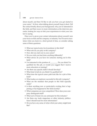 108       great interview

about myself, and then I’d like to ask you how you got started in
your career.” At first, when talking about yourself, keep it short. Tell
the contact briefly about your background, why you’re interested in
the field, and then weave in more information as the interview pro-
ceeds, looking for ways to link your experiences to what your con-
tact is saying.
   Once you’ve given your contact information about yourself, turn
your focus on him and his company or industry. You’ll want to max-
imize what you learn in a short period of time, so consider asking
some of these questions:

  •   What are typical entry-level positions in this field?
  •   What role do you play in the company?
  •   How did you start out in your career?
  •   Do you wish you had done anything differently?
  •   What advice do you have for someone starting out in this
      field?
  •   I’m interested in the position of ________. Do you think I’m
      qualified for this job, or would you suggest that I receive
      more education or training?
  •   Are there any specific skills I should develop?
  •   What kind of job do you think I’m qualified for?
  •   What does the typical career path look like for a job of this
      kind?
  •   What makes an employee successful in this job/company?
  •   What are the mistakes that people in this field typically
      make?
  •   Is there anything new or particularly exciting that is hap-
      pening or has happened in the field recently?
  •   What companies are your competitors? How does your com-
      pany distinguish itself?
  •   What sort of future do you anticipate for this industry?
  •   Are there any trade magazines or other industry publica-
      tions I should read for more information?
  •   Do you have any sense of what a first-year salary might look
      like?
 