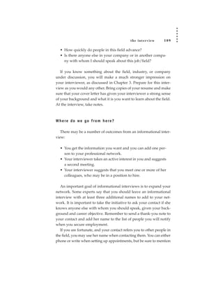 the inter view       109

  • How quickly do people in this field advance?
  • Is there anyone else in your company or in another compa-
    ny with whom I should speak about this job/field?

   If you know something about the field, industry, or company
under discussion, you will make a much stronger impression on
your interviewer, as discussed in Chapter 3. Prepare for this inter-
view as you would any other. Bring copies of your resume and make
sure that your cover letter has given your interviewer a strong sense
of your background and what it is you want to learn about the field.
At the interview, take notes.



W h e re d o we g o f ro m h e re ?

   There may be a number of outcomes from an informational inter-
view:

  • You get the information you want and you can add one per-
    son to your professional network.
  • Your interviewer takes an active interest in you and suggests
    a second meeting.
  • Your interviewer suggests that you meet one or more of her
    colleagues, who may be in a position to hire.

   An important goal of informational interviews is to expand your
network. Some experts say that you should leave an informational
interview with at least three additional names to add to your net-
work. It is important to take the initiative to ask your contact if she
knows anyone else with whom you should speak, given your back-
ground and career objective. Remember to send a thank-you note to
your contact and add her name to the list of people you will notify
when you secure employment.
   If you are fortunate, and your contact refers you to other people in
the field, you may use her name when contacting them. You can either
phone or write when setting up appointments, but be sure to mention
 
