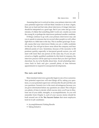 the inter view        111

   Assuming that you’ve arrived on time, your primary interview with
your potential supervisor will last thirty minutes to an hour. (Again,
there are no hard and fast rules about interviews.) A longer interview
should be interpreted as a good sign. But if you come and go in ten
minutes, it’s likely that something didn’t work out—maybe you were
the wrong fit, or perhaps the interviewer preferred another candidate.
   If things continue to go well, your primary interviewer may ask
you to speak to someone else (or several other people) as well, either
right then or a little later in the day. This is another good sign. It usu-
ally means that your interviewer thinks you are a viable candidate
for the job. You will get to know more about the company and hear
different points of view. Sometimes, because of the necessity to fill
positions quickly, especially in fast-paced growth sectors, you will
meet with more than one person on the same day. If you are per-
ceived as a highly qualified candidate by this kind of company, the
interview process will be sped up to ensure that you don’t get hired
elsewhere. So, try to be flexible about time. Avoid scheduling inter-
views back to back and give yourself plenty of time between
appointments to respond to unexpected developments.



The nuts and bolts

   Most standard interviews generally begin in one of two scenarios:
Your potential supervisor will start things off by asking you ques-
tions, or your potential supervisor will describe the job and then ask
you questions. Scenario two is the most advantageous because you
are given information before any questions are asked. This will give
you plenty of time to decide which success story you’ll use to illus-
trate one of your skills, strengths, or accomplishments. As you will
remember from Chapter 4, each of your success stories should be
built around one of the Ten Success Factors that most employers
look for in job candidates:

  • Accomplishments/Getting Results
  • Taking Initiative
 