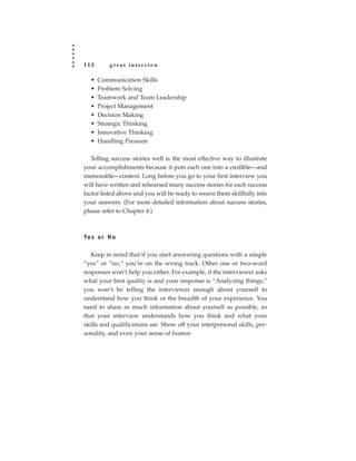 112       great interview

  •   Communication Skills
  •   Problem Solving
  •   Teamwork and Team Leadership
  •   Project Management
  •   Decision Making
  •   Strategic Thinking
  •   Innovative Thinking
  •   Handling Pressure

   Telling success stories well is the most effective way to illustrate
your accomplishments because it puts each one into a credible—and
memorable—context. Long before you go to your first interview you
will have written and rehearsed many success stories for each success
factor listed above and you will be ready to weave them skillfully into
your answers. (For more detailed information about success stories,
please refer to Chapter 4.)



Ye s o r N o

   Keep in mind that if you start answering questions with a simple
“yes” or “no,” you’re on the wrong track. Other one or two-word
responses won’t help you either. For example, if the interviewer asks
what your best quality is and your response is “Analyzing things,”
you won’t be telling the interviewer enough about yourself to
understand how you think or the breadth of your experience. You
need to share as much information about yourself as possible, so
that your interview understands how you think and what your
skills and qualifications are. Show off your interpersonal skills, per-
sonality, and even your sense of humor.
 