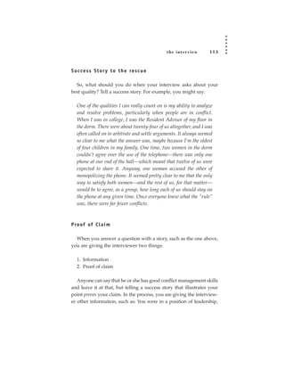 the inter view       113



S u c c e s s S t o r y t o t h e re s c u e

  So, what should you do when your interview asks about your
best quality? Tell a success story. For example, you might say:

   One of the qualities I can really count on is my ability to analyze
   and resolve problems, particularly when people are in conflict.
   When I was in college, I was the Resident Advisor of my floor in
   the dorm. There were about twenty-four of us altogether, and I was
   often called on to arbitrate and settle arguments. It always seemed
   so clear to me what the answer was, maybe because I’m the oldest
   of four children in my family. One time, two women in the dorm
   couldn’t agree over the use of the telephone—there was only one
   phone at our end of the hall—which meant that twelve of us were
   expected to share it. Anyway, one woman accused the other of
   monopolizing the phone. It seemed pretty clear to me that the only
   way to satisfy both women—and the rest of us, for that matter—
   would be to agree, as a group, how long each of us should stay on
   the phone at any given time. Once everyone knew what the “rule”
   was, there were far fewer conflicts.



P ro of of C l a i m

  When you answer a question with a story, such as the one above,
you are giving the interviewer two things:

   1. Information
   2. Proof of claim

   Anyone can say that he or she has good conflict management skills
and leave it at that, but telling a success story that illustrates your
point proves your claim. In the process, you are giving the interview-
er other information, such as: You were in a position of leadership,
 