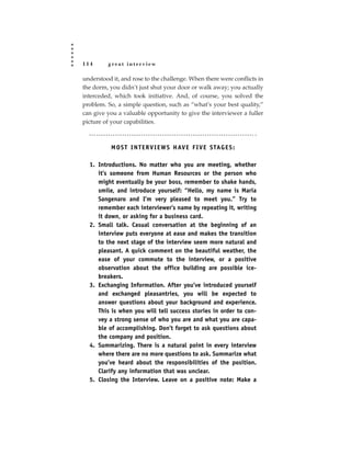 114      great interview

understood it, and rose to the challenge. When there were conflicts in
the dorm, you didn’t just shut your door or walk away; you actually
interceded, which took initiative. And, of course, you solved the
problem. So, a simple question, such as “what’s your best quality,”
can give you a valuable opportunity to give the interviewer a fuller
picture of your capabilities.



           M O S T I N T E R V I E W S H AV E F I V E S TAG E S :

  1. Introductions. No matter who you are meeting, whether
     it’s someone from Human Resources or the person who
     might eventually be your boss, remember to shake hands,
     smile, and introduce yourself: “Hello, my name is Maria
     Sangenaro and I’m very pleased to meet you.” Try to
     remember each interviewer’s name by repeating it, writing
     it down, or asking for a business card.
  2. Small talk. Casual conversation at the beginning of an
     interview puts everyone at ease and makes the transition
     to the next stage of the interview seem more natural and
     pleasant. A quick comment on the beautiful weather, the
     ease of your commute to the interview, or a positive
     observation about the office building are possible ice-
     breakers.
  3. Exchanging Information. After you’ve introduced yourself
     and exchanged pleasantries, you will be expected to
     answer questions about your background and experience.
     This is when you will tell success stories in order to con-
     vey a strong sense of who you are and what you are capa-
     ble of accomplishing. Don’t forget to ask questions about
     the company and position.
  4. Summarizing. There is a natural point in every interview
     where there are no more questions to ask. Summarize what
     you’ve heard about the responsibilities of the position.
     Clarify any information that was unclear.
  5. Closing the Interview. Leave on a positive note: Make a
 