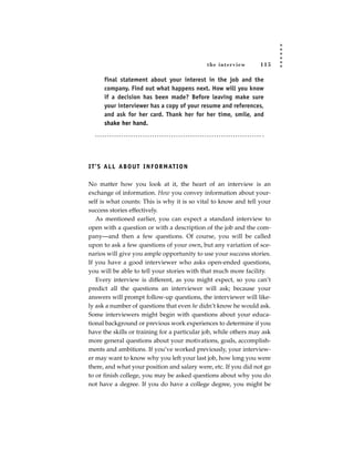 the inter view     115

       final statement about your interest in the job and the
       company. Find out what happens next. How will you know
       if a decision has been made? Before leaving make sure
       your interviewer has a copy of your resume and references,
       and ask for her card. Thank her for her time, smile, and
       shake her hand.




I T ’ S A L L A B O U T I N F O R M AT I O N

No matter how you look at it, the heart of an interview is an
exchange of information. How you convey information about your-
self is what counts: This is why it is so vital to know and tell your
success stories effectively.
   As mentioned earlier, you can expect a standard interview to
open with a question or with a description of the job and the com-
pany—and then a few questions. Of course, you will be called
upon to ask a few questions of your own, but any variation of sce-
narios will give you ample opportunity to use your success stories.
If you have a good interviewer who asks open-ended questions,
you will be able to tell your stories with that much more facility.
   Every interview is different, as you might expect, so you can’t
predict all the questions an interviewer will ask; because your
answers will prompt follow-up questions, the interviewer will like-
ly ask a number of questions that even he didn’t know he would ask.
Some interviewers might begin with questions about your educa-
tional background or previous work experiences to determine if you
have the skills or training for a particular job, while others may ask
more general questions about your motivations, goals, accomplish-
ments and ambitions. If you’ve worked previously, your interview-
er may want to know why you left your last job, how long you were
there, and what your position and salary were, etc. If you did not go
to or finish college, you may be asked questions about why you do
not have a degree. If you do have a college degree, you might be
 