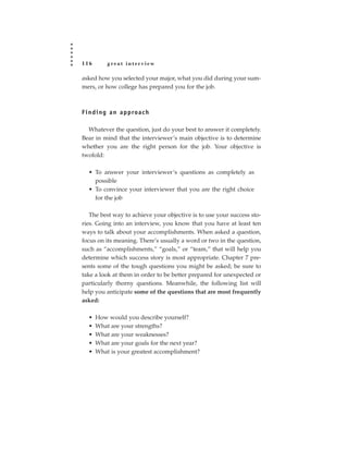 116         great interview

asked how you selected your major, what you did during your sum-
mers, or how college has prepared you for the job.



F i n d i n g a n a p p ro a c h

  Whatever the question, just do your best to answer it completely.
Bear in mind that the interviewer’s main objective is to determine
whether you are the right person for the job. Your objective is
twofold:

   • To answer your interviewer’s questions as completely as
     possible
   • To convince your interviewer that you are the right choice
     for the job

   The best way to achieve your objective is to use your success sto-
ries. Going into an interview, you know that you have at least ten
ways to talk about your accomplishments. When asked a question,
focus on its meaning. There’s usually a word or two in the question,
such as “accomplishments,” “goals,” or “team,” that will help you
determine which success story is most appropriate. Chapter 7 pre-
sents some of the tough questions you might be asked; be sure to
take a look at them in order to be better prepared for unexpected or
particularly thorny questions. Meanwhile, the following list will
help you anticipate some of the questions that are most frequently
asked:

   •   How would you describe yourself?
   •   What are your strengths?
   •   What are your weaknesses?
   •   What are your goals for the next year?
   •   What is your greatest accomplishment?
 