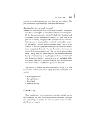 the inter view       119

rehearse stories that demonstrate more than one success factor. The
previous story is a good example. Here’s another sample:

Question: How do you handle pressure?
Answer: My internship at TLS Advertising involved a lot of pres-
  sure. I was working for an account executive who was responsi-
  ble for the firm’s cosmetics clients. We had strict deadlines and
  were often juggling more than one project at a time. One of my
  jobs was to help my boss prepare for client pitches and sales calls.
  In the process of creating all the overheads and ancillary materi-
  als she needed, I worked with the art department. I had to figure
  out how to make our project their top priority when they had so
  many competing demands. The art department depended on
  timely, clear communication, and I did my best to accommodate
  them. I set up time and action calendars and would talk to them
  hourly when necessary. In fact, I kept in such close contact with
  that department, that they came to rely on my trafficking skills,
  which they asked me to demonstrate to the other departments so
  that their workflow could be managed more efficiently.

  The narrator of this success story managed to weave in at least
four success factors—each one a highly desirable, marketable skill
such as:

  •   Handling Pressure
  •   Taking Initiative
  •   Team Work
  •   Problem Solving



A short story

   There may be times when you want to emphasize a single success
factor: perhaps you want to call attention to a certain skill, or maybe
you are running low on time but want to squeeze in one last exam-
ple. Here’s an example:
 