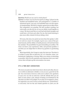120       great interview

Question: Would you say you’re a team player?
Answer: I’ve been very involved in sports at college. I played on the
  baseball and basketball teams, and participated in a number of
  intramural sports. Last year, our basketball team won the region-
  al championships. We had to compete against eleven other teams.
  The competition was grueling. We had excellent coaching, but
  what really won the day for us was our ability to pull together as
  a team. We discovered that we each had individual strengths and
  could learn a lot from each other. For me, that meant learning to
  pass more often, instead of always taking a shot.

   Of course, this story does point out more than the speaker’s abili-
ty to work on a team. For example, it gives you a sense of her per-
sonal tenacity and her ability to handle pressure well and learn from
her mistakes. The possibilities for good storytelling are endless. The
trick is to know your experiences, skills, and personal qualities so
well that you can adapt them to almost any question or questioning
style.
   Most importantly, don’t forget to enjoy the interview. Nowhere is
it written in stone that an interview has to be cheerless, tense, con-
frontational, frightening, or boring. Make your stories as interesting
as possible—they’ll invite questions and responses from your inter-
viewer that will open up the conversation even more.



I T ’ S A T WO - WAY C O N N E C T I O N

The more you and your interviewer know about each other, the eas-
ier it will be to determine whether or not you are a good fit for the
job. You won’t know, however, until you’ve asked a few questions
of your own. Go into an interview with the attitude that you are
there to learn about a job, instead of feeling overwhelmed by the
idea that you there to be judged. If you take an investigative, proac-
tive approach, you won’t worry as much about your “performance”
or nervously wait for the next baited question to catch you off-
 