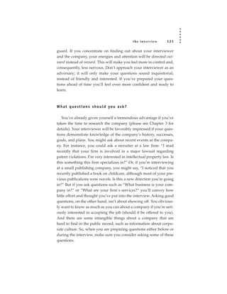 the inter view   121

guard. If you concentrate on finding out about your interviewer
and the company, your energies and attention will be directed out-
ward instead of inward. This will make you feel more in control and,
consequently, less nervous. Don’t approach your interviewer as an
adversary; it will only make your questions sound inquisitorial,
instead of friendly and interested. If you’ve prepared your ques-
tions ahead of time you’ll feel even more confident and ready to
learn.



W h a t q u e s t i o n s s h o u l d yo u a s k ?

    You’ve already given yourself a tremendous advantage if you’ve
taken the time to research the company (please see Chapter 3 for
details). Your interviewer will be favorably impressed if your ques-
tions demonstrate knowledge of the company’s history, successes,
goals, and plans. You might ask about recent events at the compa-
ny. For instance, you could ask a recruiter at a law firm: “I read
recently that your firm is involved in a major lawsuit regarding
patent violations. I’m very interested in intellectual property law. Is
this something this firm specializes in?” Or, if you’re interviewing
at a small publishing company, you might say, “I noticed that you
recently published a book on childcare, although most of your pre-
vious publications were novels. Is this a new direction you’re going
in?” But if you ask questions such as “What business is your com-
pany in?” or “What are your firm’s services?” you’ll convey how
little effort and thought you’ve put into the interview. Asking good
questions, on the other hand, isn’t about showing off. You obvious-
ly want to know as much as you can about a company if you’re seri-
ously interested in accepting the job (should it be offered to you).
And there are some intangible things about a company that are
hard to find in the public record, such as information about corpo-
rate culture. So, when you are preparing questions either before or
during the interview, make sure you consider asking some of these
questions.
 