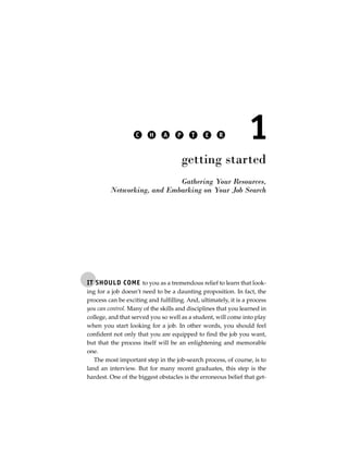 C     H    A     P     T    E     R          1
                                        getting started
                            Gathering Your Resources,
         Networking, and Embarking on Your Job Search




IT SHOULD COME to you as a tremendous relief to learn that look-
ing for a job doesn’t need to be a daunting proposition. In fact, the
process can be exciting and fulfilling. And, ultimately, it is a process
you can control. Many of the skills and disciplines that you learned in
college, and that served you so well as a student, will come into play
when you start looking for a job. In other words, you should feel
confident not only that you are equipped to find the job you want,
but that the process itself will be an enlightening and memorable
one.
   The most important step in the job-search process, of course, is to
land an interview. But for many recent graduates, this step is the
hardest. One of the biggest obstacles is the erroneous belief that get-
 