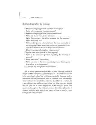 122       great interview



Questions to ask about the company:

  •   Does the company promote a certain philosophy?
  •   What is the corporate vision or mission?
  •   Does the company promote people from within?
  •   What is it like to work in the company?
  •   What do employees like about working for the company?
      What don’t they like?
  •   Who are the people who have been the most successful in
      the company? What were—or are—their personality traits
      and characteristics? What do they have in common?
  •   Does the company have plans for expansion?
  •   Where is the most growth in the company?
  •   What is the company’s position regarding the industry in
      general?
  •   What is the firm’s competition?
  •   What are some of the most important projects the company
      is involved in at the moment?
  •   Are there any new products or services?

   Ask as many questions as you need to get a complete picture of
the job and the company. Again, both you and the interviewer want
to be sure of each other. You both have essentially the same goal: to
determine whether or not you want to continue your relationship.
Your interviewer wants to find out if she should invite you back for
a second interview, and you want to find out if the company should
stay on your list of choice employers. Make sure you space your
questions throughout the interview, so you don’t have a long list at
the end, and give your interviewer plenty of time to answer. Don’t
barrage her with questions.
 