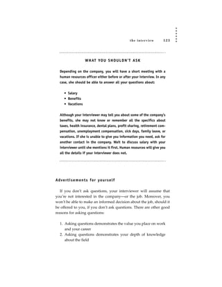 the inter view       123




                      W H AT YO U S H O U L D N ’ T A S K

   Depending on the company, you will have a short meeting with a
   human resources officer either before or after your interview. In any
   case, she should be able to answer all your questions about:


      • Salary
      • Benefits
      • Vacations


   Although your interviewer may tell you about some of the company’s
   benefits, she may not know or remember all the specifics about
   taxes, health insurance, dental plans, profit sharing, retirement com-
   pensation, unemployment compensation, sick days, family leave, or
   vacations. If she is unable to give you information you need, ask for
   another contact in the company. Wait to discuss salary with your
   interviewer until she mentions it first. Human resources will give you
   all the details if your interviewer does not.




Ad ve r t i s e m e n t s fo r yo u rs e l f

   If you don’t ask questions, your interviewer will assume that
you’re not interested in the company—or the job. Moreover, you
won’t be able to make an informed decision about the job, should it
be offered to you, if you don’t ask questions. There are other good
reasons for asking questions:

   1. Asking questions demonstrates the value you place on work
      and your career
   2. Asking questions demonstrates your depth of knowledge
      about the field
 