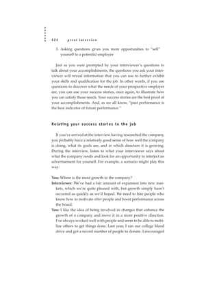 124         great interview

   3. Asking questions gives you more opportunities to “sell”
      yourself to a potential employer

   Just as you were prompted by your interviewer’s questions to
talk about your accomplishments, the questions you ask your inter-
viewer will reveal information that you can use to further exhibit
your skills and qualification for the job. In other words, if you use
questions to discover what the needs of your prospective employer
are, you can use your success stories, once again, to illustrate how
you can satisfy those needs. Your success stories are the best proof of
your accomplishments. And, as we all know, “past performance is
the best indicator of future performance.”



R e l a t i n g yo u r s u c c e s s s t o r i e s t o t h e j o b

   If you’ve arrived at the interview having researched the company,
you probably have a relatively good sense of how well the company
is doing, what its goals are, and in which direction it is growing.
During the interview, listen to what your interviewer says about
what the company needs and look for an opportunity to interject an
advertisement for yourself. For example, a scenario might play this
way:

You: Where is the most growth in the company?
Interviewer: We’ve had a fair amount of expansion into new mar-
  kets, which we’re quite pleased with, but growth simply hasn’t
  occurred as quickly as we’d hoped. We need to hire people who
  know how to motivate other people and boost performance across
  the board.
You: I like the idea of being involved in changes that enhance the
  growth of a company and move it in a more positive direction.
  I’ve always worked well with people and seem to be able to mobi-
  lize others to get things done. Last year, I ran our college blood
  drive and got a record number of people to donate. I encouraged
 