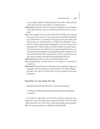 the inter view       125

  every college student to bring a friend to the drive, and everyone
  who came received a free ticket to a campus dance.
Interviewer: It sounds like you’re good at getting your classmates
  motivated. But have you ever influenced someone who wasn’t a
  peer?
You: One example comes to mind. My friend’s father was running
  for mayor of our town. It was a close race, because the incumbent
  was well known. I volunteered to be part of the team that went
  door-to-door to invite people to a “Meet the Candidate” event.
  This was really about being a salesperson, and I had never done
  anything like it before. But my friend’s father had really been a
  kind of mentor to me, and he always gave thoughtful advice—so
  I could persuade people by discussing his positive attributes hon-
  estly and sincerely. When I went to the event, I was pleased to see
  how many families came that I had personally talked to.
Interviewer: Just curious—did your friend’s father win?
You: Unfortunately, no. But I think we all learned a lot from the
  experience.
Interviewer: Some people are reluctant to sell anything or approach
  strangers with their opinions. But business is a lot about selling—
  products and ideas. It sounds like you got yourself some good
  experience.



Questions to ask about the job

  Questions about the job fall into two general categories:

  • Technical (if the job requires specialized training or education)
  • General

   It would be impossible to list all the technical questions you
might ask, if you are going into a specialized field. However, most
of the questions you will want to ask are probably more general.
Here are some questions you might ask about the job:
 