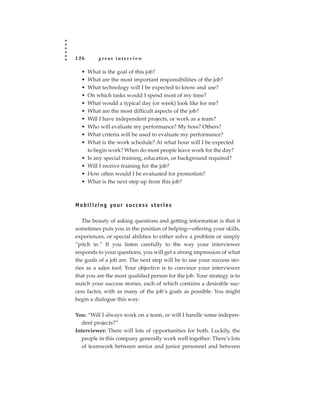 126          great interview

   •   What is the goal of this job?
   •   What are the most important responsibilities of the job?
   •   What technology will I be expected to know and use?
   •   On which tasks would I spend most of my time?
   •   What would a typical day (or week) look like for me?
   •   What are the most difficult aspects of the job?
   •   Will I have independent projects, or work as a team?
   •   Who will evaluate my performance? My boss? Others?
   •   What criteria will be used to evaluate my performance?
   •   What is the work schedule? At what hour will I be expected
       to begin work? When do most people leave work for the day?
   •   Is any special training, education, or background required?
   •   Will I receive training for the job?
   •   How often would I be evaluated for promotion?
   •   What is the next step up from this job?



M o b i l i z i n g yo u r s u c c e s s s t o r i e s

   The beauty of asking questions and getting information is that it
sometimes puts you in the position of helping—offering your skills,
experiences, or special abilities to either solve a problem or simply
“pitch in.” If you listen carefully to the way your interviewer
responds to your questions, you will get a strong impression of what
the goals of a job are. The next step will be to use your success sto-
ries as a sales tool: Your objective is to convince your interviewer
that you are the most qualified person for the job. Your strategy is to
match your success stories, each of which contains a desirable suc-
cess factor, with as many of the job’s goals as possible. You might
begin a dialogue this way:

You: “Will I always work on a team, or will I handle some indepen-
  dent projects?”
Interviewer: There will lots of opportunities for both. Luckily, the
  people in this company generally work well together: There’s lots
  of teamwork between senior and junior personnel and between
 