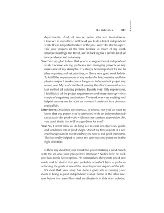 the inter view       127

  departments. And, of course, some jobs are team-driven.
  However, in our office, I will need you to do a lot of independent
  work. It’s an important feature of the job. I won’t be able to super-
  vise your projects all the time because so much of my work
  involves meetings and travel, so I’m looking for a certain level of
  independence and autonomy.
You: I’m very glad to hear that you’re so supportive of independent
  work, because solving problems and managing projects on my
  own is one of my strengths. It’s always been important for me to
  plan, organize, and set priorities, so I have very good work habits.
  To fulfill the requirements of my molecular biochemistry and bio-
  physics major, I worked on a long-term independent project my
  senior year. My work involved proving the effectiveness of a cer-
  tain method of isolating proteins. Despite very little supervision,
  I fulfilled all of the project requirements and even came up with a
  couple of surprising conclusions. The work was very exciting and
  helped prepare me for a job as a research assistant in a pharma-
  ceutical lab.
Interviewer: Deadlines are essential, of course, but you do want to
  know that the person you’ve entrusted with an independent job
  can actually do good work without your constant supervision. So,
  you don’t think that will be a problem for you?
You: No, I don’t think so. As long as I’m clear on objectives, goals,
  and deadlines I’m in good shape. One of the best aspects of a sci-
  ence background is that it teaches you how to ask good questions.
  This has really helped to direct my activities and point me in the
  right direction.

   Is there any doubt in your mind that you’re making a good match
with the job and your prospective employer? Notice how he took
your lead in his last response. He summarized the points you’d just
made and he stated that you probably wouldn’t have a problem
achieving the goals of one of the most important aspects of the job.
   It’s clear that your story has done a good job of proving your
claim to being a good independent worker. Some of the other suc-
cess factors that were illustrated so effectively in this story include:
 