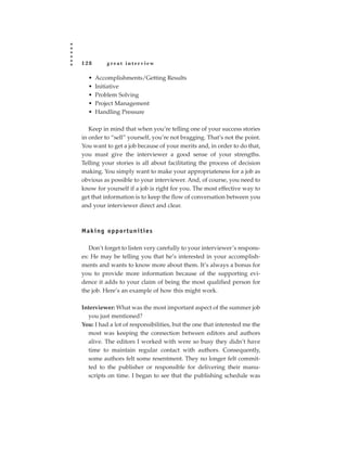 128       great interview

  •   Accomplishments/Getting Results
  •   Initiative
  •   Problem Solving
  •   Project Management
  •   Handling Pressure

   Keep in mind that when you’re telling one of your success stories
in order to “sell” yourself, you’re not bragging. That’s not the point.
You want to get a job because of your merits and, in order to do that,
you must give the interviewer a good sense of your strengths.
Telling your stories is all about facilitating the process of decision
making. You simply want to make your appropriateness for a job as
obvious as possible to your interviewer. And, of course, you need to
know for yourself if a job is right for you. The most effective way to
get that information is to keep the flow of conversation between you
and your interviewer direct and clear.



Making opportunities

   Don’t forget to listen very carefully to your interviewer’s respons-
es: He may be telling you that he’s interested in your accomplish-
ments and wants to know more about them. It’s always a bonus for
you to provide more information because of the supporting evi-
dence it adds to your claim of being the most qualified person for
the job. Here’s an example of how this might work.

Interviewer: What was the most important aspect of the summer job
  you just mentioned?
You: I had a lot of responsibilities, but the one that interested me the
  most was keeping the connection between editors and authors
  alive. The editors I worked with were so busy they didn’t have
  time to maintain regular contact with authors. Consequently,
  some authors felt some resentment. They no longer felt commit-
  ted to the publisher or responsible for delivering their manu-
  scripts on time. I began to see that the publishing schedule was
 