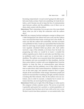 the inter view       129

  becoming compromised—we just weren’t going to be able to pub-
  lish some books on time. I had to do something. So I took the ini-
  tiative, and it became my job to keep the line of communication
  open between authors and the publisher, even if there was no
  direct, daily contact with the editors.
Interviewer: That’s interesting. Can you give me a few more details
  about what you did to keep the connection with the authors
  alive?
You: Well, my company had just undergone a merger so things were
  a little disorganized: the editors had extra work and the authors
  were concerned that their books would get lost in the shuffle. To
  make sure that the authors felt comfortable, and that our books
  were published on time, I made up a spreadsheet that tracked due
  dates for each stage of each project. Included in the spreadsheet
  were regularly scheduled follow-up phone calls. Each author
  received a copy of the schedule, so he knew how his book was
  progressing and when we would be in touch. I e-mailed the
  authors regularly, just to check in and make sure that there were
  no problems—and it was also a great way to remind them of
  deadlines. The authors were reassured about their importance to
  the company and were accountable for their deadlines. And the
  three senior editors I worked with were delighted that I took the
  initiative to keep the lines of communication open between
  “their” authors and the publisher, even if they didn’t have the
  time to make direct, daily contact themselves. Suddenly everyone
  was on the same page, and materials started to flow in again,
  despite all the uncertainties of the merger. Sometimes people just
  need to be reassured that everything is all right, and that someone
  is looking after their interests. After all, the authors were our cus-
  tomers, and, in order to succeed, a company has to assure cus-
  tomers that they are receiving the best possible service.
Interviewer: I think you’re right. One of the things we really need in
  this company is better customer service. The service we provide
  is generally quite good, but a portion—a certain population—of
  our consumer base has been out of sync with us for over a year.
  We don’t want to lose these customers—or our market niche—but
 
