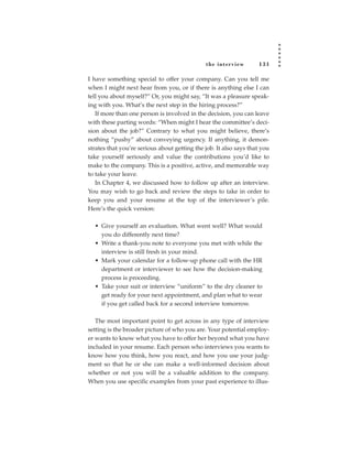 the inter view       131

I have something special to offer your company. Can you tell me
when I might next hear from you, or if there is anything else I can
tell you about myself?” Or, you might say, “It was a pleasure speak-
ing with you. What’s the next step in the hiring process?”
   If more than one person is involved in the decision, you can leave
with these parting words: “When might I hear the committee’s deci-
sion about the job?” Contrary to what you might believe, there’s
nothing “pushy” about conveying urgency. If anything, it demon-
strates that you’re serious about getting the job. It also says that you
take yourself seriously and value the contributions you’d like to
make to the company. This is a positive, active, and memorable way
to take your leave.
   In Chapter 4, we discussed how to follow up after an interview.
You may wish to go back and review the steps to take in order to
keep you and your resume at the top of the interviewer’s pile.
Here’s the quick version:

  • Give yourself an evaluation. What went well? What would
    you do differently next time?
  • Write a thank-you note to everyone you met with while the
    interview is still fresh in your mind.
  • Mark your calendar for a follow-up phone call with the HR
    department or interviewer to see how the decision-making
    process is proceeding.
  • Take your suit or interview “uniform” to the dry cleaner to
    get ready for your next appointment, and plan what to wear
    if you get called back for a second interview tomorrow.

   The most important point to get across in any type of interview
setting is the broader picture of who you are. Your potential employ-
er wants to know what you have to offer her beyond what you have
included in your resume. Each person who interviews you wants to
know how you think, how you react, and how you use your judg-
ment so that he or she can make a well-informed decision about
whether or not you will be a valuable addition to the company.
When you use specific examples from your past experience to illus-
 