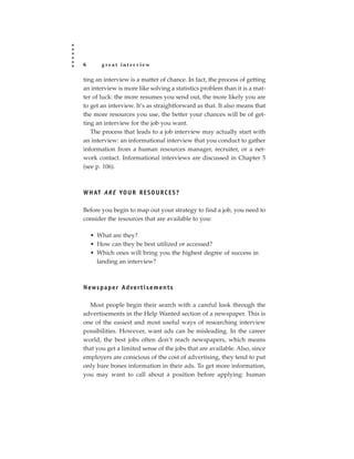 6       great interview

ting an interview is a matter of chance. In fact, the process of getting
an interview is more like solving a statistics problem than it is a mat-
ter of luck: the more resumes you send out, the more likely you are
to get an interview. It’s as straightforward as that. It also means that
the more resources you use, the better your chances will be of get-
ting an interview for the job you want.
   The process that leads to a job interview may actually start with
an interview: an informational interview that you conduct to gather
information from a human resources manager, recruiter, or a net-
work contact. Informational interviews are discussed in Chapter 5
(see p. 106).



W H AT A R E YO U R R E S O U R C E S ?

Before you begin to map out your strategy to find a job, you need to
consider the resources that are available to you:

    • What are they?
    • How can they be best utilized or accessed?
    • Which ones will bring you the highest degree of success in
      landing an interview?



N ews p a p e r Ad ve r t i s e m e n t s

  Most people begin their search with a careful look through the
advertisements in the Help Wanted section of a newspaper. This is
one of the easiest and most useful ways of researching interview
possibilities. However, want ads can be misleading. In the career
world, the best jobs often don’t reach newspapers, which means
that you get a limited sense of the jobs that are available. Also, since
employers are conscious of the cost of advertising, they tend to put
only bare bones information in their ads. To get more information,
you may want to call about a position before applying: human
 