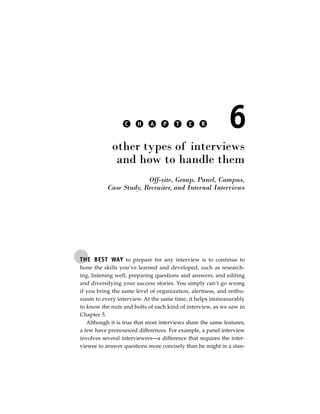 C    H     A    P    T    E     R          6
             other types of interviews
              and how to handle them
                        Off-site, Group, Panel, Campus,
           Case Study, Recruiter, and Internal Interviews




THE BEST WAY to prepare for any interview is to continue to
hone the skills you’ve learned and developed, such as research-
ing, listening well, preparing questions and answers, and editing
and diversifying your success stories. You simply can’t go wrong
if you bring the same level of organization, alertness, and enthu-
siasm to every interview. At the same time, it helps immeasurably
to know the nuts and bolts of each kind of interview, as we saw in
Chapter 5.
   Although it is true that most interviews share the same features,
a few have pronounced differences. For example, a panel interview
involves several interviewers—a difference that requires the inter-
viewee to answer questions more concisely than he might in a stan-
 