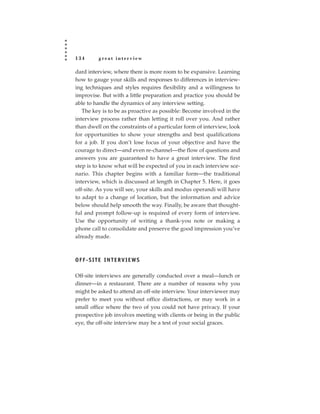 134      great interview

dard interview, where there is more room to be expansive. Learning
how to gauge your skills and responses to differences in interview-
ing techniques and styles requires flexibility and a willingness to
improvise. But with a little preparation and practice you should be
able to handle the dynamics of any interview setting.
   The key is to be as proactive as possible: Become involved in the
interview process rather than letting it roll over you. And rather
than dwell on the constraints of a particular form of interview, look
for opportunities to show your strengths and best qualifications
for a job. If you don’t lose focus of your objective and have the
courage to direct—and even re-channel—the flow of questions and
answers you are guaranteed to have a great interview. The first
step is to know what will be expected of you in each interview sce-
nario. This chapter begins with a familiar form—the traditional
interview, which is discussed at length in Chapter 5. Here, it goes
off-site. As you will see, your skills and modus operandi will have
to adapt to a change of location, but the information and advice
below should help smooth the way. Finally, be aware that thought-
ful and prompt follow-up is required of every form of interview.
Use the opportunity of writing a thank-you note or making a
phone call to consolidate and preserve the good impression you’ve
already made.



OFF-SITE INTERVIEWS

Off-site interviews are generally conducted over a meal—lunch or
dinner—in a restaurant. There are a number of reasons why you
might be asked to attend an off-site interview. Your interviewer may
prefer to meet you without office distractions, or may work in a
small office where the two of you could not have privacy. If your
prospective job involves meeting with clients or being in the public
eye, the off-site interview may be a test of your social graces.
 