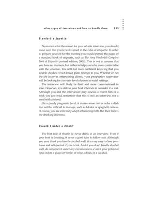 other types of inter views and how to handle them             135



S t a n d a rd e t i q u e t t e

   No matter what the reason for your off-site interview, you should
make sure that you’re well-versed in the rules of etiquette. In order
to prepare yourself for the meeting you should peruse the pages of
a standard book of etiquette, such as The Amy Vanderbilt Complete
Book of Etiquette (revised edition, 2000). This is not to assume that
you have no manners, but rather to help you to be more comfortable
with the situation. You will feel more confident knowing that you
double-checked which bread plate belongs to you. Whether or not
the job involves entertaining clients, your prospective supervisor
will be looking for a certain level of poise in social settings.
   The interview will likely be fluid and more conversational in
tone. However, it is still in your best interests to consider it a test.
Although you and the interviewer may discuss a recent film or a
book you just read, remember that this is still an interview, not a
meal with a friend.
   On a purely pragmatic level, it makes sense not to order a dish
that will be difficult to manage, such as lobster or spaghetti, unless,
of course, you are extremely adept at handling both. But then there’s
the drinking dilemma.



S h o u l d I o rd e r a d r i n k ?

   The best rule of thumb is: never drink at an interview. Even if
your host is drinking, it is not a good idea to follow suit. Although
you may think you handle alcohol well, it is very easy to lose your
focus and self-control if you drink. And if you don’t handle alcohol
well, do not order it under any circumstances, even if your potential
boss orders a glass (or bottle) of wine, a beer, or a cocktail.
 