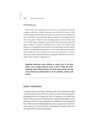 136        great interview



Fo l l ow i n g u p

   Don’t leave the interview, even if it is at a restaurant or in the
company cafeteria, without finding out what the next step is. Who
will be calling whom? And, of course, you need to send a thank-you
note. Typically, a note is handwritten on stationery or printed out on
the same paper with the same heading style as your resume and
cover letter paper. Writing a note shows that you have taken the
time—instead of quickly dashing off an e-mail—to express your
thanks in a thoughtful and personal way. Remember to refer specif-
ically to something you discussed over the meal that reinforces how
well suited you are to the job. If you are not sure how to write a
thank-you note, almost any book of etiquette will show you how, or
refer to the sample in Appendix D.



   Regarding thank-you notes: Mailing an actual note is the best
   option, but in today’s business world, e-mail is often the norm,
   especially when hiring decisions are being made quickly. The key
   to any thank-you communication is to be courteous, concise, and
   timely.




GROUP INTERVIEWS

A group interview involves meeting with several different people
over the course of a few hours or a day. If you are interviewing for a
paralegal position at a large law firm, for instance, you might meet
with a human resources administrator, a financial manager, several
attorneys, and one or two paralegals, in addition to your prospective
boss. The reasons for being interviewed by a group may vary, but in
most cases you will have already taken these two steps before you
are asked back to meet more people:
 