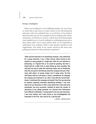 138         great interview



G ro u p s t ra t e g i e s

   When you’re talking to a lot of different people, you won’t have
as much time to get across as many stories as you did during the
interview with your potential boss, so you’ll have to be selective
about the ones you use. For example, if you’re chatting with a finan-
cial person, you’ll have to work in a short story that demonstrates
your numbers savvy; if you’re talking to a marketing person, pick a
story about when you’ve used creative ideas. So it’s important to
understand your audience: What is this person’s function in the
organization, and which of my stories would be the most com-
pelling and relevant to their particular experience?



   “After my first interview at an advertising company, I was called back
   for a group interview. I was a little nervous about having to sell
   myself to so many people in a single day—after all, one interview is
   exhausting, so I figured five or six would be grueling. But then a
   friend told me a little trick to make things go more smoothly. She
   said that one way to make the interviews easier was to incorporate
   what the one person had told you about the company into your inter-
   views with others. It sounds simple, but it really works. My first
   interviewer told me a bit about a recent, untraditional ad campaign
   the company was involved in. So, when I met with the second inter-
   viewer, I mentioned the campaign and asked if the firm was planning
   to continue exploring innovative advertising methods. I was even
   able to tie our discussion in with a story about how I had used some
   unorthodox, but very successful, methods to boost the number of
   advertisers at my college yearbook. As I learned more information
   from different individuals, I incorporated it into my next interviews.
   I was more relaxed, and I came across as very knowledgeable and
   interested in the firm. And, best of all, I got the job.”
                                                  —CRAIG, ADVERTISING
 