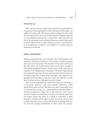 other types of inter views and how to handle them             139



Fo l l ow i n g u p

   After a group interview, make sure you thank your potential boss
for giving you the opportunity to meet with some of the people you
might be working with. Don’t leave without asking him or her what
the next step is. If it’s up to you to call someone in human resources
or your potential supervisor by a certain date, make sure that you
do. In the meantime, send individual thank-you notes to the people
you met. Take the time to write a thank-you note to your interview-
er. It is important to reinforce your interest or to express renewed
enthusiasm for the job.



PA N E L I N T E R V I E W S

During a panel interview, you will meet with several people at the
same time. This type of interview will simulate a business meeting
where you are the presenter. The members of the panel will be peo-
ple with whom you would interact when on the job or a group of
individuals designated because of their status, skills, and areas of
expertise as an “Employment Committee.” The panel might include
your potential supervisor, his boss, someone from human resources,
coworkers, plus one or more senior managers who might be tan-
gentially involved with you and your work. The interview usually
lasts for about an hour, although it could be longer.
   Even if you are scheduled for a panel interview, you will still have
a one-on-one interview with your potential supervisor, which
should last at least an hour. The interviews don’t necessarily occur
on the same day. In any case, a panel interview typically follows a
standard progression: Stage one is the interview with human
resources; stage two is the interview with your potential supervisor.
On-campus panels take place at a college or university; in these
interviews, students will be asked to come into a room, one at a time,
in order to be interviewed without the benefit of meeting with any-
one from the company beforehand. In other words, this arrange-
 